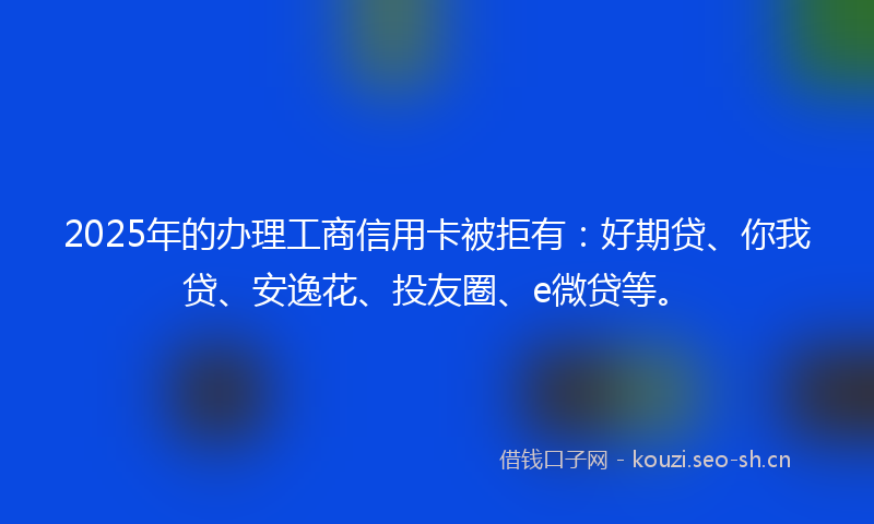 2025年的办理工商信用卡被拒有：好期贷、你我贷、安逸花、投友圈、e微贷等。