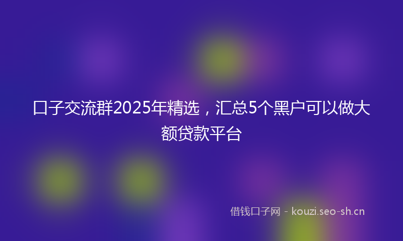 口子交流群2025年精选,汇总5个黑户可以做大额贷款平台