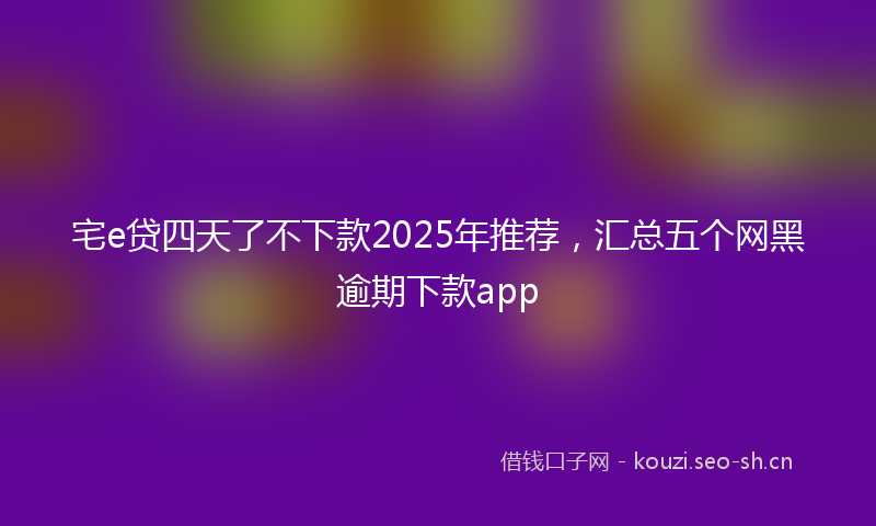 宅e贷四天了不下款2025年推荐，汇总五个网黑逾期下款app