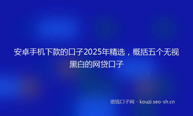 安卓手机下款的口子2025年精选，概括五个无视黑白的网贷口子