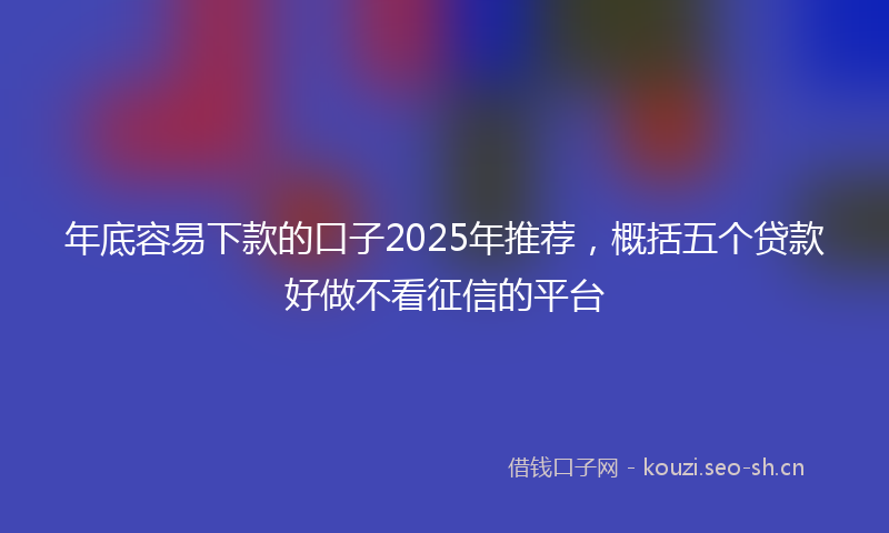 年底容易下款的口子2025年推荐，概括五个贷款好做不看征信的平台