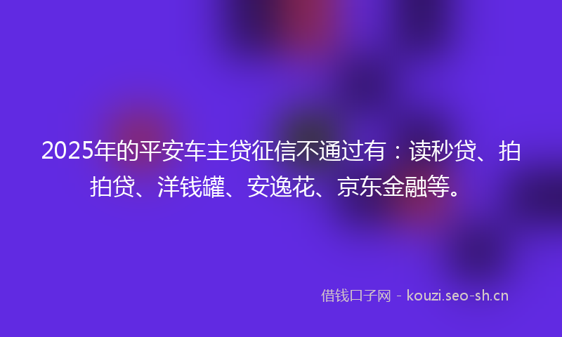 2025年的平安车主贷征信不通过有：读秒贷、拍拍贷、洋钱罐、安逸花、京东金融等。