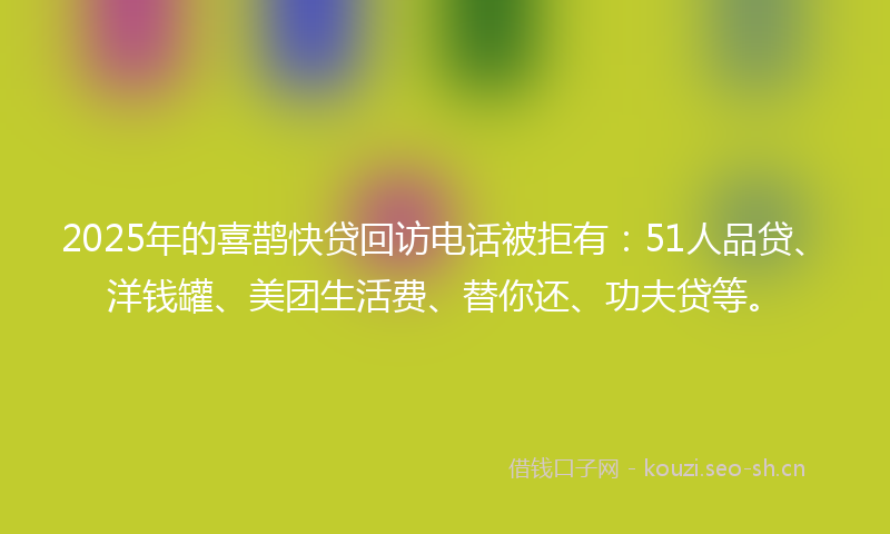 2025年的喜鹊快贷回访电话被拒有：51人品贷、洋钱罐、美团生活费、替你还、功夫贷等。