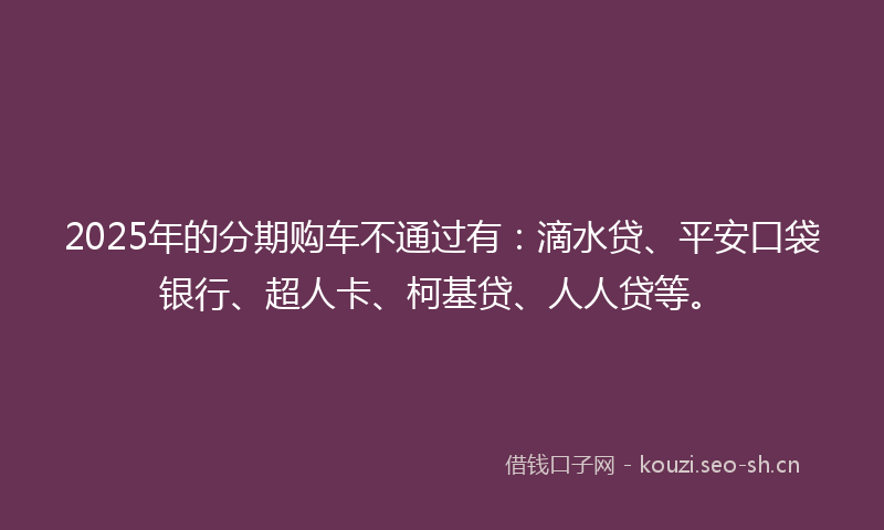 2025年的分期购车不通过有：滴水贷、平安口袋银行、超人卡、柯基贷、人人贷等。