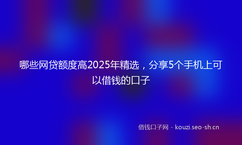 哪些网贷额度高2025年精选，分享5个手机上可以借钱的口子