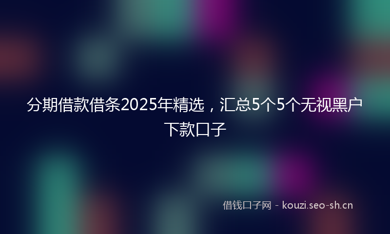 分期借款借条2025年精选,汇总5个5个无视黑户下款口子
