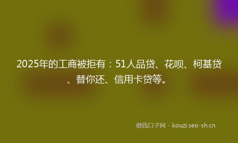 2025年的工商被拒有：51人品贷、花呗、柯基贷、替你还、信用卡贷等。