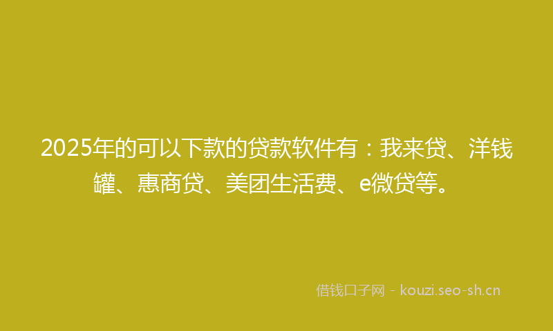 2025年的可以下款的贷款软件有：我来贷、洋钱罐、惠商贷、美团生活费、e微贷等。