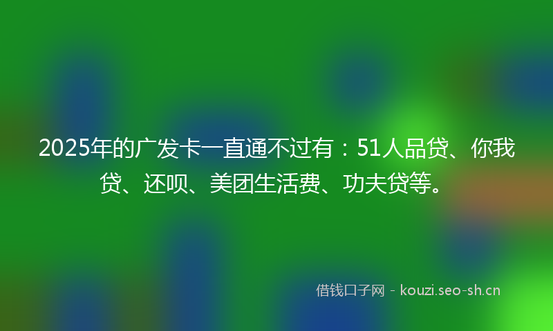 2025年的广发卡一直通不过有：51人品贷、你我贷、还呗、美团生活费、功夫贷等。