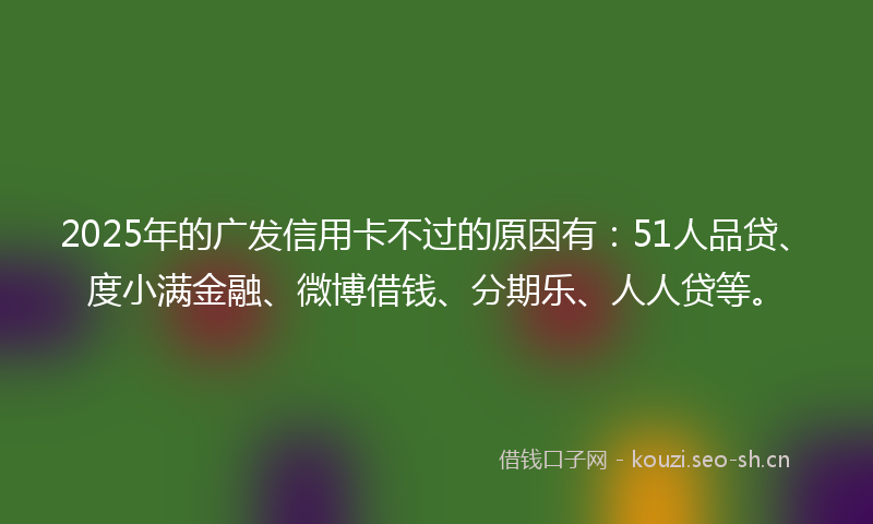 2025年的广发信用卡不过的原因有：51人品贷、度小满金融、微博借钱、分期乐、人人贷等。