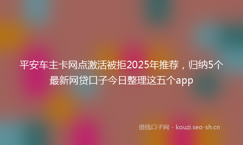 平安车主卡网点激活被拒2025年推荐，归纳5个最新网贷口子今日整理这五个app