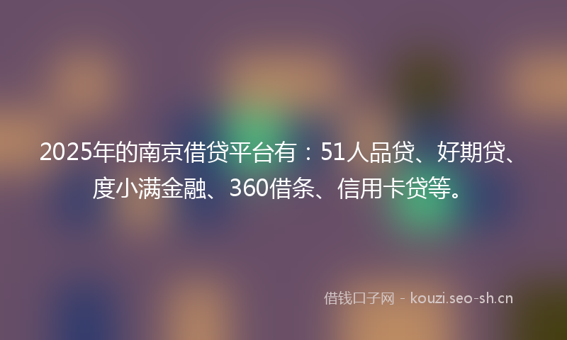 2025年的南京借贷平台有：51人品贷、好期贷、度小满金融、360借条、信用卡贷等。