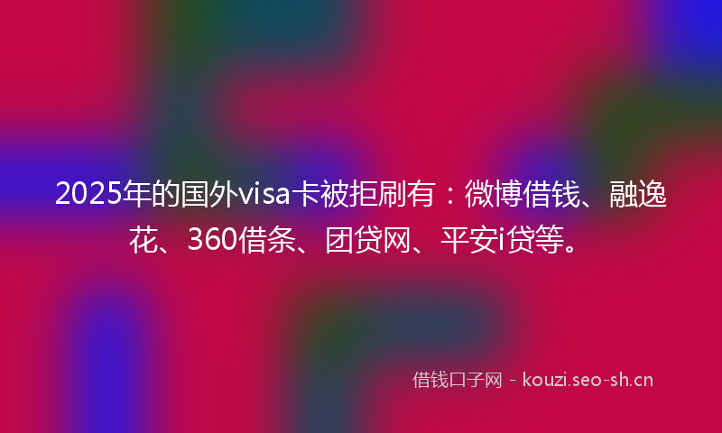 2025年的国外visa卡被拒刷有：微博借钱、融逸花、360借条、团贷网、平安i贷等。