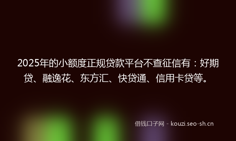 2025年的小额度正规贷款平台不查征信有：好期贷、融逸花、东方汇、快贷通、信用卡贷等。