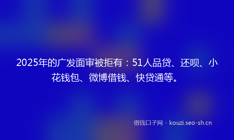 2025年的广发面审被拒有：51人品贷、还呗、小花钱包、微博借钱、快贷通等。