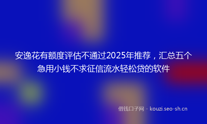 安逸花有额度评估不通过2025年推荐，汇总五个急用小钱不求征信流水轻松贷的软件