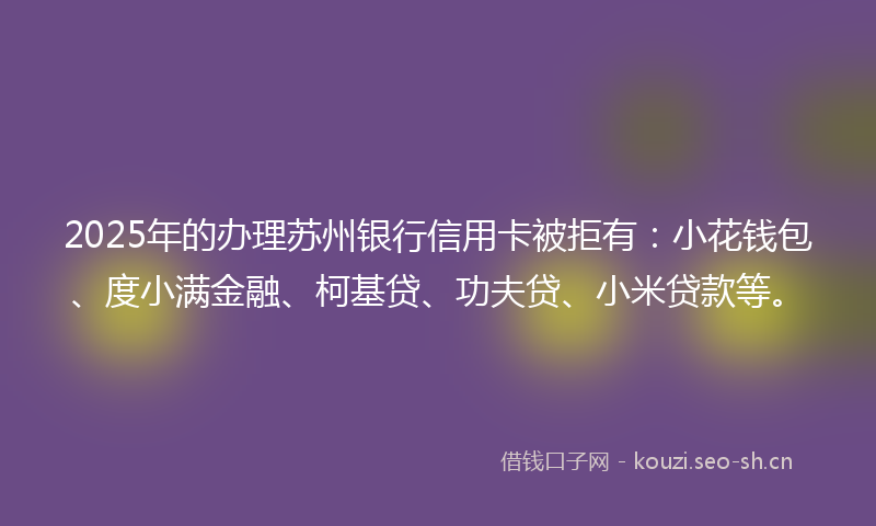 2025年的办理苏州银行信用卡被拒有：小花钱包、度小满金融、柯基贷、功夫贷、小米贷款等。