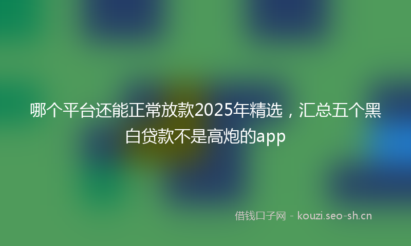 哪个平台还能正常放款2025年精选,汇总五个黑白贷款不是高炮的app