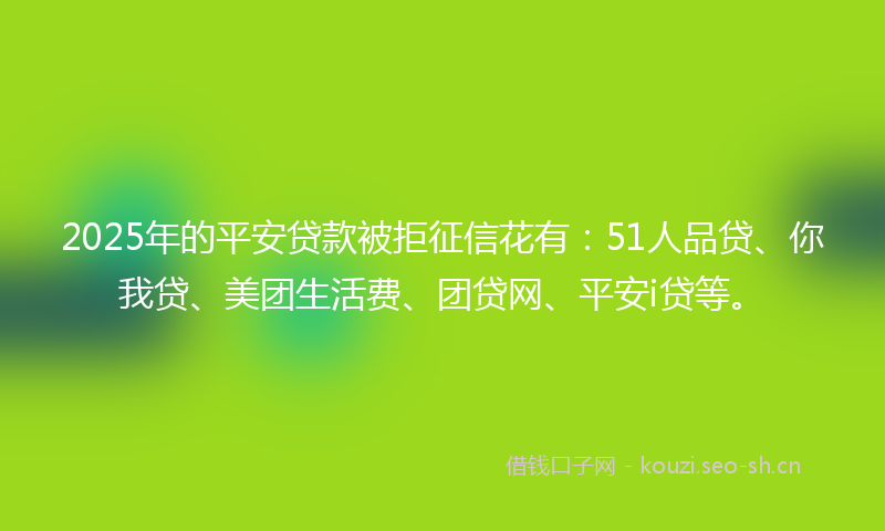 2025年的平安贷款被拒征信花有：51人品贷、你我贷、美团生活费、团贷网、平安i贷等。