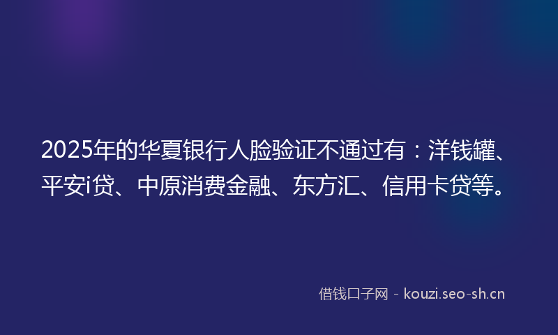 2025年的华夏银行人脸验证不通过有：洋钱罐、平安i贷、中原消费金融、东方汇、信用卡贷等。