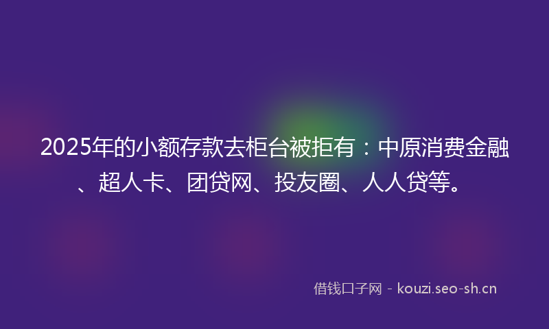 2025年的小额存款去柜台被拒有：中原消费金融、超人卡、团贷网、投友圈、人人贷等。