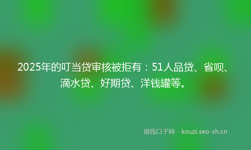2025年的叮当贷审核被拒有：51人品贷、省呗、滴水贷、好期贷、洋钱罐等。