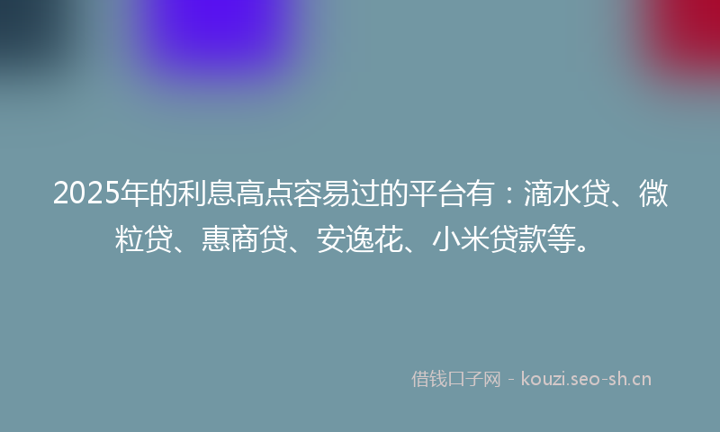 2025年的利息高点容易过的平台有：滴水贷、微粒贷、惠商贷、安逸花、小米贷款等。