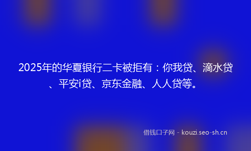 2025年的华夏银行二卡被拒有：你我贷、滴水贷、平安i贷、京东金融、人人贷等。
