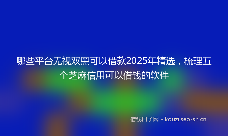 哪些平台无视双黑可以借款2025年精选,梳理五个芝麻信用可以借钱的软件