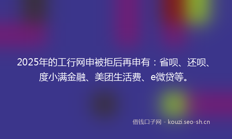 2025年的工行网申被拒后再申有：省呗、还呗、度小满金融、美团生活费、e微贷等。
