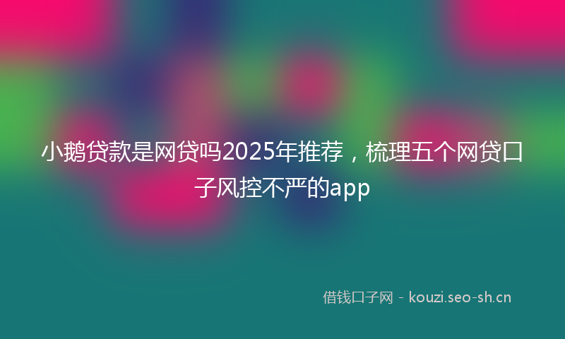 小鹅贷款是网贷吗2025年推荐，梳理五个网贷口子风控不严的app
