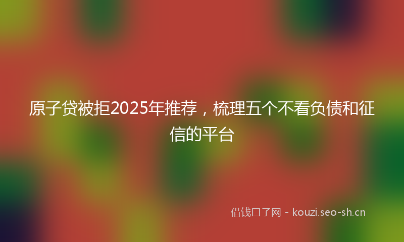 原子贷被拒2025年推荐，梳理五个不看负债和征信的平台