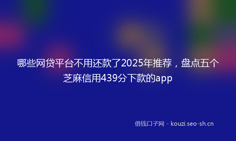 哪些网贷平台不用还款了2025年推荐,盘点五个芝麻信用439分下款的app