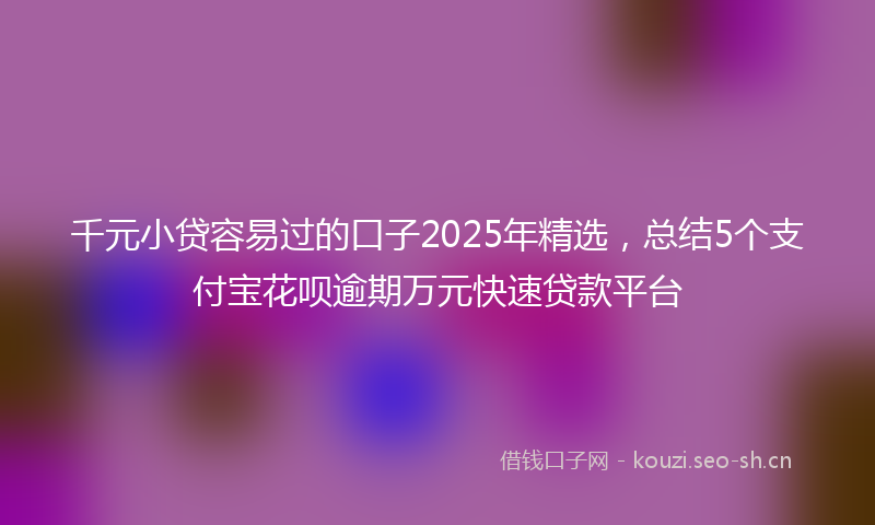 千元小贷容易过的口子2025年精选，总结5个支付宝花呗逾期万元快速贷款平台