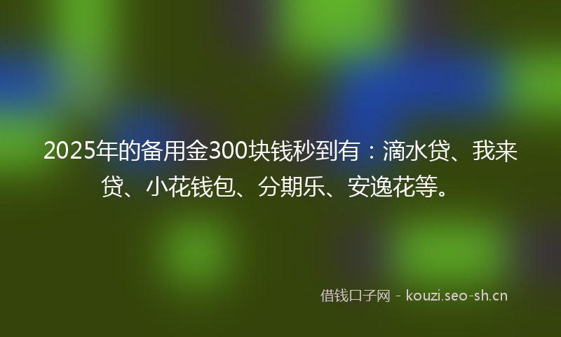 2025年的备用金300块钱秒到有:滴水贷、我来贷、小花钱包、分期乐、安逸花等。