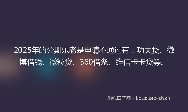 2025年的分期乐老是申请不通过有：功夫贷、微博借钱、微粒贷、360借条、维信卡卡贷等。