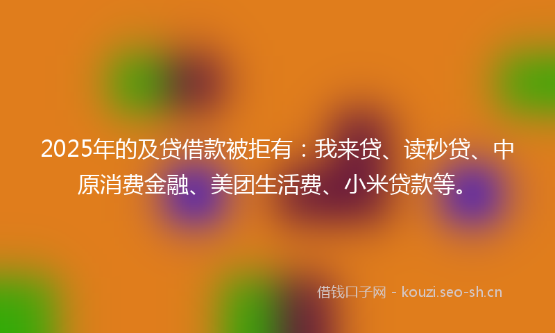 2025年的及贷借款被拒有：我来贷、读秒贷、中原消费金融、美团生活费、小米贷款等。