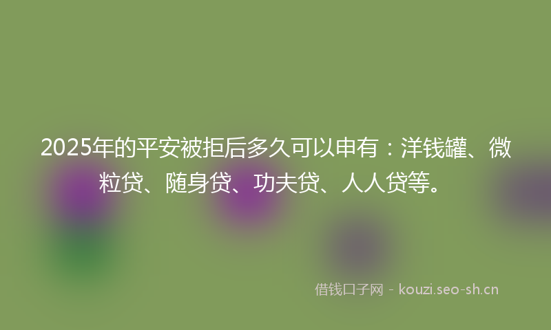 2025年的平安被拒后多久可以申有：洋钱罐、微粒贷、随身贷、功夫贷、人人贷等。