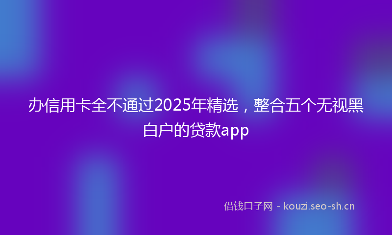 办信用卡全不通过2025年精选,整合五个无视黑白户的贷款app