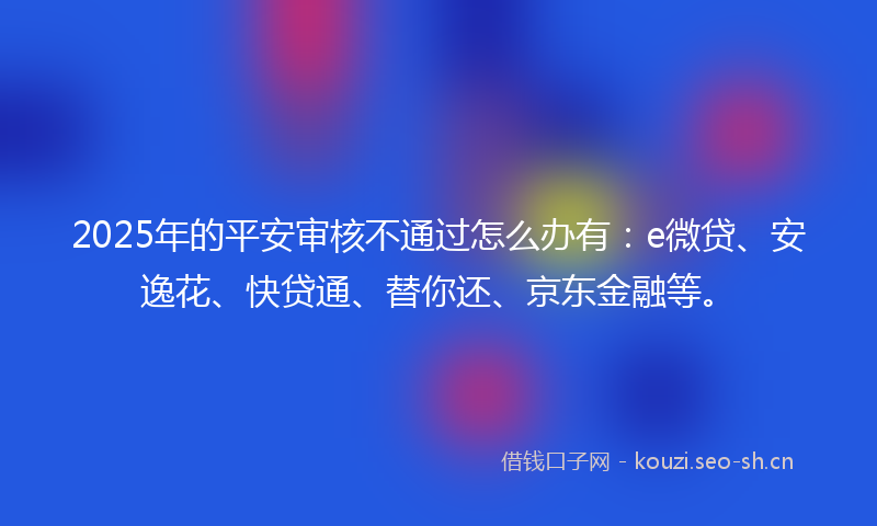 2025年的平安审核不通过怎么办有：e微贷、安逸花、快贷通、替你还、京东金融等。