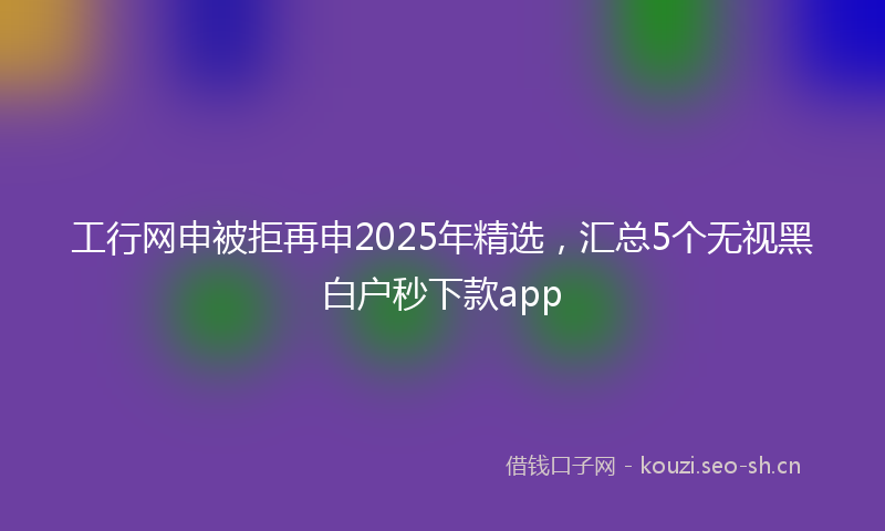 工行网申被拒再申2025年精选，汇总5个无视黑白户秒下款app