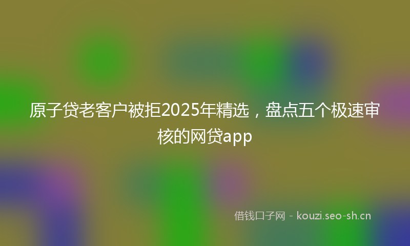 原子贷老客户被拒2025年精选，盘点五个极速审核的网贷app