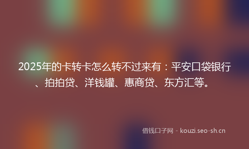 2025年的卡转卡怎么转不过来有：平安口袋银行、拍拍贷、洋钱罐、惠商贷、东方汇等。