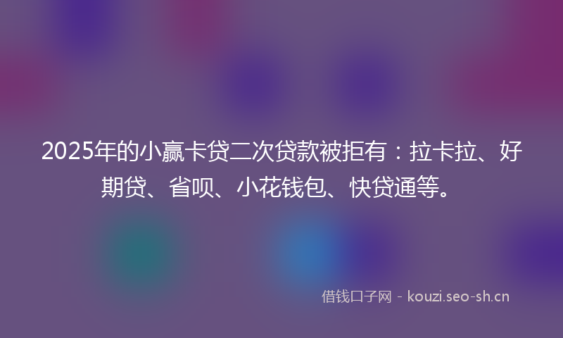 2025年的小赢卡贷二次贷款被拒有：拉卡拉、好期贷、省呗、小花钱包、快贷通等。