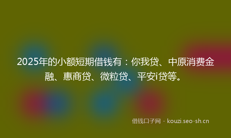 2025年的小额短期借钱有：你我贷、中原消费金融、惠商贷、微粒贷、平安i贷等。