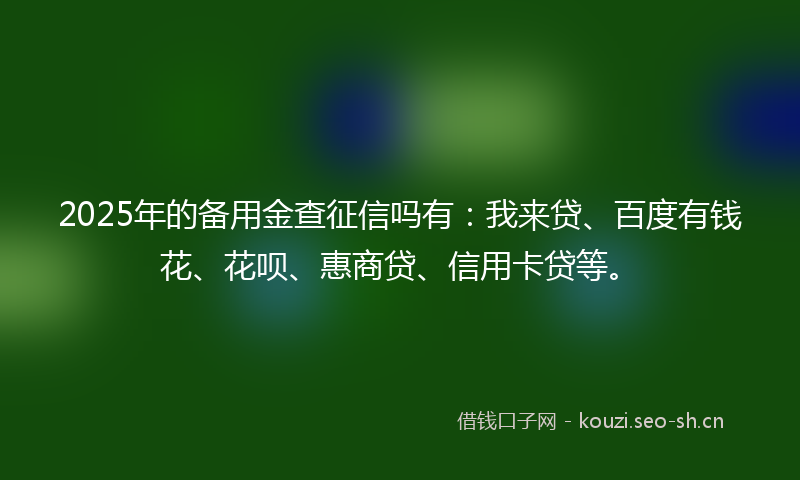 2025年的备用金查征信吗有：我来贷、百度有钱花、花呗、惠商贷、信用卡贷等。
