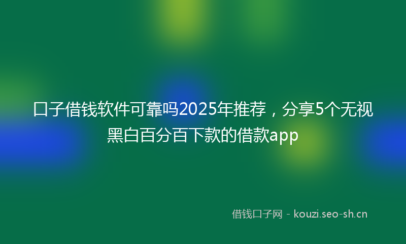 口子借钱软件可靠吗2025年推荐，分享5个无视黑白百分百下款的借款app