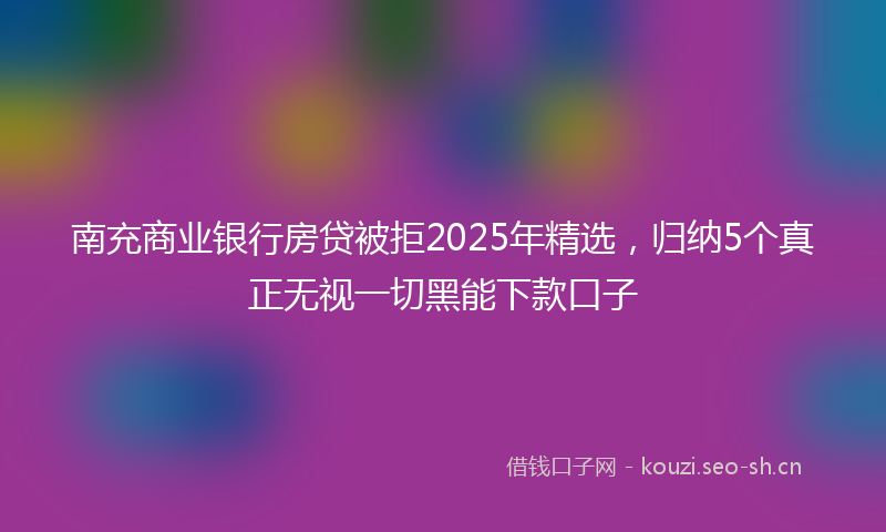 南充商业银行房贷被拒2025年精选,归纳5个真正无视一切黑能下款口子