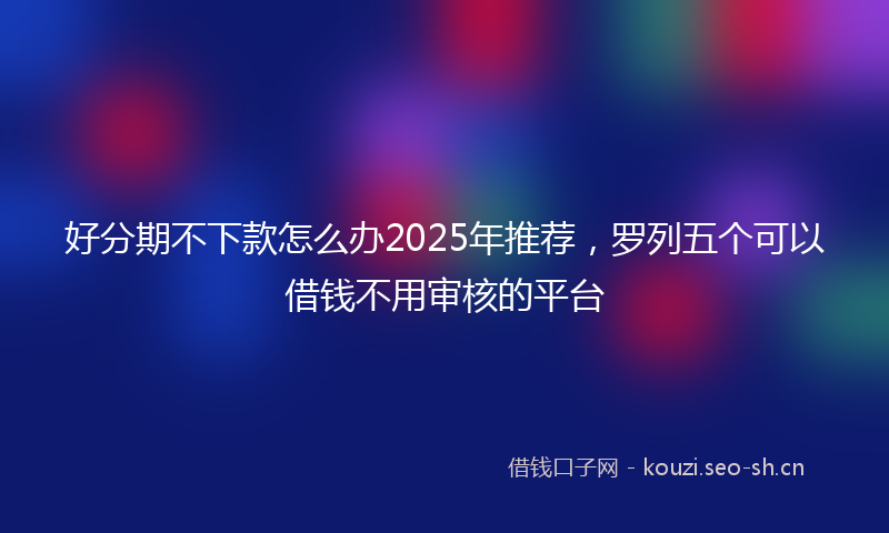 好分期不下款怎么办2025年推荐，罗列五个可以借钱不用审核的平台