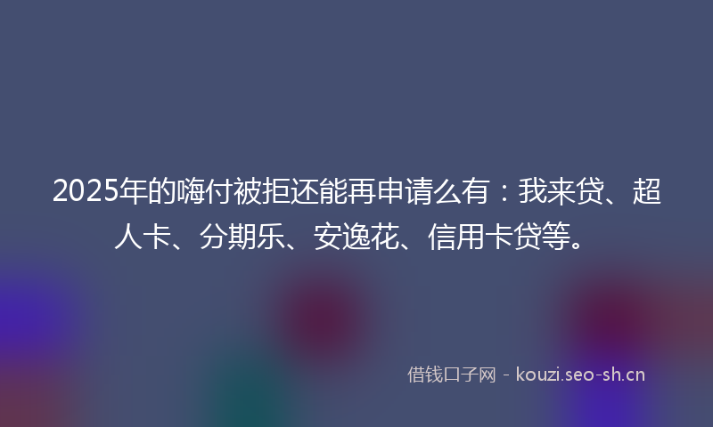 2025年的嗨付被拒还能再申请么有：我来贷、超人卡、分期乐、安逸花、信用卡贷等。